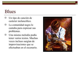 Blues
   Un tipo de canción de
    carácter melancólico.
   La comunidad negra lo
    cantaba para expresar sus
    problemas.
   Una misma melodía podía
    tener varios textos. Muchas
    veces incluso surgían de
    improvisaciones que se
    efectuaban en el escenario.
 
