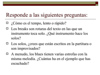 Responde a las siguientes preguntas:
   ¿Cómo es el tempo, lento o rápido?
   Los breaks son roturas del texto en las que un
    instrumento toca solo. ¿Qué instrumento hace los
    solos?
   Los solos, ¿crees que están escritos en la partitura o
    son improvisados?
   A menudo, los blues tienen varias estrofas con la
    misma melodía. ¿Cuántas ha en el ejemplo que has
    escuchado?
 