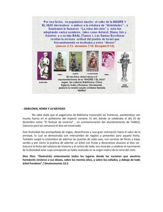 - BABILONIA, ROMA Y LA NAVIDAD
No cabe duda que el paganismo de Babilonia trascendió las fronteras, asentándose con
mucha fuerza en el politeísmo del imperio romano. Es ahí, donde se celebraba el día 25 de
diciembre como “El festival de invierno” , en conmemoración del alumbramiento de TAMUZ,
(Saturno para los romanos) el dios sol encarnado.
Esta festividad iba acompañada de orgías, desenfrenos y una gran inclinación hacia el valor de la
amistad, lo cual se demostraba con intercambio de regalos y presentes para aquella fecha.
También surgió la costumbre de adornar las puertas de cada casa, con coronas de flores y hojas
verdes y por cierto la práctica de adornar un árbol con frutas y decorativos alusivos al dios sol.
Esta era la fecha del solsticio de invierno y el centro de todo, era recordar y celebrar el nacimiento
de la divinidad solar cuya concepción se había realizado en la virgen matriz de la reina del cielo
Dios Dice: “Destruiréis enteramente todos los lugares donde las naciones que vosotros
heredaréis sirvieron a sus dioses, sobre los montes altos, y sobre los collados, y debajo de todo
árbol frondoso” / Deuteronomio 12:2
 