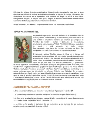 El festival del solsticio de invierno celebrado el 25 de diciembre de cada año, pasó a ser la fecha
oficial del nacimiento de Jesús y la antigua costumbre de la entrega de regalos y presentes, fué
acomodada en función de la experiencia que tuvieron los magos al visitar al niño Jesús,
entregándole “regalos”. El antiguo árbol que la religión de Babilonia adornaba en celebración del
nacimiento de Tamuz, pasó a llamarse “el árbol de Navidad”.
¿COINCIDENCIA O MISTERIOSA TRASCENDENCIA? Saque Ud. sus propias conclusiones
- EL VIEJO PASCUERO / PAPA NOEL
No podemos negar que la fecha de “navidad” es un verdadero caldo de
cultivo para los comerciantes y el consumismo, pero todo detrás de
una pantalla o envoltorio cristiano. Los mismos que pregonan la
“navidad de Cristo” , exaltan y defienden al “omnisciente,
omnipotente y omnipresente” VIEJO PASCUERO. El lo sabe todo, todo
lo puede y está presente en todas partes.
Este personaje, que tiene los mismos atributos de Dios, fue
introducido a la tradición popular por el catolicismo romano.
El sacerdote católico Nicolás, obispo de Mira en el tiempo del
emperador Diocleciano (siglo IV), entre todas sus prácticas religiosas,
acostumbraba en época de “navidad” a dar regalos y presentes a los
niños. Luego de su muerte, la iglesia de Roma lo elevó a los altares y
desde ahí que pasó a ser “San Nicolás o Santa Claus” , a quien todos
los niños esperaban ansiosamente, para recibir los regalos en época navideña. Más tarde, este
“san Nicolas” adoptó el nombre de “papá Noel” de la raíz francesa que a su vez deriva del latín
“Natalis, natal”, ósea “padre de la navidad”. Este “papa Noel” trascendió hasta occidente y ya en
época contemporánea, fue introducido en diversas historias que hablaban de su origen,
relacionándolo con el polo norte, con la participación de gnomos y renos que lo trasladaban en su
tarea de repartir “regalos” por todo el mundo. En 1931, la empresa multinacional Coca - Cola tomó
a este popular personaje y lo vistió con sus colores corporativos y es ahí donde se produjo una
verdadera explosión y propagación de la creencia en este “súper ser”
¿QUE DICE DIOS Y SU PALABRA AL RESPECTO?
1.-Dios condena a Babilonia, sus creencias y sus prácticas. (Apocalipsis 14:8, 18:2-24)
2.-A Dios no le agrada el hacer “pesebres navideños” o cualquier imagen. (Éxodo 20:2-5)
3.-A Dios no le agrada el erigir ídolos en especial árboles como objeto de culto. (Deuteronomio
12:2, 1Reyes 14:23, 2Reyes 16:4, 17:10, Ezequiel 6:13)
4.- A Dios no le agrada el participar de las costumbres y los caminos de las naciones,
considerándolo como vanidad. (Jeremías 10:2-4)
 