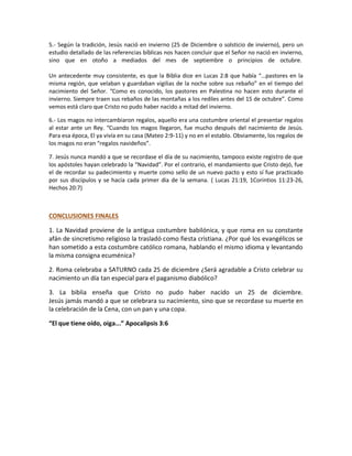 5.- Según la tradición, Jesús nació en invierno (25 de Diciembre o solsticio de invierno), pero un
estudio detallado de las referencias bíblicas nos hacen concluir que el Señor no nació en invierno,
sino que en otoño a mediados del mes de septiembre o principios de octubre.
Un antecedente muy consistente, es que la Biblia dice en Lucas 2:8 que había “…pastores en la
misma región, que velaban y guardaban vigilias de la noche sobre sus rebaño” en el tiempo del
nacimiento del Señor. “Como es conocido, los pastores en Palestina no hacen esto durante el
invierno. Siempre traen sus rebaños de las montañas a los rediles antes del 15 de octubre”. Como
vemos está claro que Cristo no pudo haber nacido a mitad del invierno.
6.- Los magos no intercambiaron regalos, aquello era una costumbre oriental el presentar regalos
al estar ante un Rey. “Cuando los magos llegaron, fue mucho después del nacimiento de Jesús.
Para esa época, El ya vivía en su casa (Mateo 2:9-11) y no en el establo. Obviamente, los regalos de
los magos no eran “regalos navideños”.
7. Jesús nunca mandó a que se recordase el día de su nacimiento, tampoco existe registro de que
los apóstoles hayan celebrado la “Navidad”. Por el contrario, el mandamiento que Cristo dejó, fue
el de recordar su padecimiento y muerte como sello de un nuevo pacto y esto sí fue practicado
por sus discípulos y se hacía cada primer día de la semana. ( Lucas 21:19, 1Corintios 11:23-26,
Hechos 20:7)
CONCLUSIONES FINALES
1. La Navidad proviene de la antigua costumbre babilónica, y que roma en su constante
afán de sincretismo religioso la trasladó como fiesta cristiana. ¿Por qué los evangélicos se
han sometido a esta costumbre católico romana, hablando el mismo idioma y levantando
la misma consigna ecuménica?
2. Roma celebraba a SATURNO cada 25 de diciembre ¿Será agradable a Cristo celebrar su
nacimiento un día tan especial para el paganismo diabólico?
3. La biblia enseña que Cristo no pudo haber nacido un 25 de diciembre.
Jesús jamás mandó a que se celebrara su nacimiento, sino que se recordase su muerte en
la celebración de la Cena, con un pan y una copa.
“El que tiene oído, oiga...” Apocalipsis 3:6
 