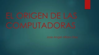 EL ORIGEN DE LAS 
COMPUTADORAS 
Jose Angel Alfaro Diaz 
 