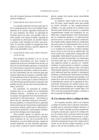 EL ORIGEN DE LA ÉTICA                                            23


éxito de la especie humana en relación con otras            gencia, aunque esté mucho menos desarrollada
especies biológicas4.                                       que la humana.
                                                                 La respuesta, según Ayala, ha de ser nega-
2.   Capacidad de hacer juicios de valor
                                                            tiva. En efecto, según nuestro autor, aún cuando
     La segunda condición necesaria para que se             en ciertos animales se dan comportamientos
dé el comportamiento ético está también funda-              análogos a los que resultan de la conducta ética
mentada en la enorme capacidad intelectual de               humana (como lealtad en los perros y su aparente
los seres humanos. En efecto, la capacidad de               arrepentimiento cuando son castigados), en rea-
formular juicios de valor –por ejemplo, robar es            lidad tales comportamientos están determinados
malo, ayudar a los amigos es bueno– depende de              por su constitución genética y su adiestramiento
la capacidad de abstracción, de percibir objetos            previo (es decir, se trata de respuestas condiciona-
o acciones como miembros de clases más gene-                das). Según Ayala, ninguna de las tres condiciones
rales, lo cual hace posible la comparación entre            necesarias para el comportamiento ético se da en
objetos y acciones diversas y percibir algunos de           los animales no humanos. “La capacidad ética
ellos como preferibles a otros.                             es el resultado de un proceso evolutivo gradual,
                                                            pero se trata en este caso de un atributo que solo
3.   Capacidad de elegir entre modos alternati-             existe cuando las características subyacentes (las
     vos de acción                                          capacidades intelectuales) han alcanzado un cier-
     Esta facultad está basada a su vez en una              to grado avanzado de desarrollo. Las condiciones
inteligencia desarrollada que hace posible la               necesarias para que se dé comportamiento ético
exploración de diversas alternativas de acción y la         solo aparecen cuando se atraviesa un “umbral”
elección de determinadas opciones en función de             evolutivo; la aproximación al umbral es gradual,
las consecuencias esperadas de antemano. Como               pero tales condiciones aparecen solo y de manera
es de experiencia inmediata, cuando el ser huma-            relativamente repentina cuando se ha alcanzado el
no está confrontado con una situación dada que              nivel intelectual que hace posible la anticipación
requiere algún tipo de respuesta, es posible explo-         del futuro y la abstracción. Transiciones de umbral
rar mentalmente diversas alternativas u opciones,           se dan también en la evolución, por ejemplo, en el
lo que viene a mostrar que la especie humana no             origen de la vida, de la condición multicelular, de
esta determinada genéticamente a responder ante             la reproducción sexual y de la capacidad de auto-
posibles desafíos de una única forma predetermi-            rreflexión. Transiciones de umbral ocurren tam-
nada y necesaria5.                                          bién en el mundo inorgánico; por ejemplo el agua
     En conclusión, “la capacidad de compor-                se calienta gradualmente pero cuando llega a los
tamiento ético es un atributo de la constitución            100º, se da una transición de estado y comienza a
biológica humana… resultante de la evolución,               hervir, pasando de líquido a gas”7.
no porque tal capacidad fuera directamente pro-
movida por la selección natural… sino porque se             II. Los sistemas éticos o códigos de ética
deriva de una capacidad intelectual avanzada”6.
En otras palabras, es el desarrollo de la capacidad              A la segunda cuestión, sobre si los sistemas
intelectual lo que fue directamente impulsado por           o códigos de normas éticas concretas están deter-
la selección natural, puesto que la fabricación y           minados por la naturaleza biológica humana, el
utilización de utensilios o instrumentos contribu-          autor, F. J. Ayala, responde en forma rotundamen-
yen al éxito biológico de la humanidad.                     te negativa, puesto que, según él, los códigos éti-
     Otra cuestión, ligada a la anterior, que nos           cos, las normas éticas concretas tienen un origen
planteábamos era si la capacidad ética, asociada,           histórico, social, cultural, convencional si se pre-
como acabamos de ver, con el desarrollo de la               fiere, como se prueba fácilmente por la simple y
inteligencia, no está también presente, aunque de           reiterada constatación de que tales códigos éticos
manera incipiente, en otros animales superiores,            varían, en los diversos grupos humanos, de una
ya que éstos, al parecer, poseen también inteli-            época a otra, de una sociedad a otra, etc.8.


                Rev. Filosofía Univ. Costa Rica, XLIII Número doble (109/110), 21-26, Mayo-Diciembre 2005
 