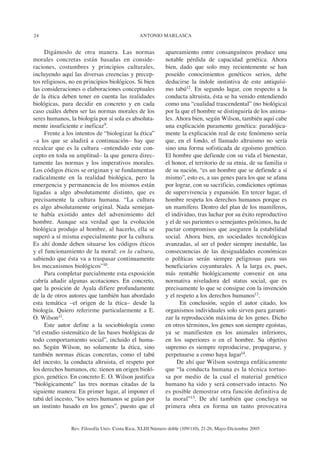 24                                              ANTONIO MARLASCA


     Digámoslo de otra manera. Las normas                   apareamiento entre consanguíneos produce una
morales concretas están basadas en conside-                 notable pérdida de capacidad genética. Ahora
raciones, costumbres y principios culturales,               bien, dado que solo muy recientemente se han
incluyendo aquí las diversas creencias y precep-            poseído conocimientos genéticos serios, debe
tos religiosos, no en principios biológicos. Si bien        deducirse la índole instintiva de este antiquísi-
las consideraciones o elaboraciones conceptuales            mo tabú12. En segundo lugar, con respecto a la
de la ética deben tener en cuenta las realidades            conducta altruista, ésta se ha venido entendiendo
biológicas, para decidir en concreto y en cada              como una “cualidad trascendental” (no biológica)
caso cuáles deben ser las normas morales de los             por la que el hombre se distinguiría de los anima-
seres humanos, la biología por sí sola es absoluta-         les. Ahora bien, según Wilson, también aquí cabe
mente insuficiente e ineficaz9.                             una explicación puramente genética: paradójica-
     Frente a los intentos de “biologizar la ética”         mente la explicación real de este fenómeno sería
–a los que se aludirá a continuación– hay que               que, en el fondo, el llamado altruismo no sería
recalcar que es la cultura –entendido este con-             sino una forma sofisticada de egoísmo genético.
cepto en toda su amplitud– la que genera direc-             El hombre que defiende con su vida el bienestar,
tamente las normas y los imperativos morales.               el honor, el territorio de su etnia, de su familia o
Los códigos éticos se originan y se fundamentan             de su nación, “es un hombre que se defiende a sí
radicalmente en la realidad biológica, pero la              mismo”, esto es, a sus genes para los que se afana
emergencia y permanencia de los mismos están                por lograr, con su sacrificio, condiciones optimas
ligadas a algo absolutamente distinto, que es               de supervivencia y expansión. En tercer lugar, el
precisamente la cultura humana. “La cultura                 hombre respeta los derechos humanos porque es
es algo absolutamente original. Nada semejan-               un mamífero. Dentro del plan de los mamíferos,
te había existido antes del advenimiento del                el individuo, tras luchar por su éxito reproductivo
hombre. Aunque sea verdad que la evolución                  y el de sus parientes o semejantes próximos, ha de
biológica produjo al hombre, al hacerlo, ella se            pactar compromisos que aseguren la estabilidad
superó a sí misma especialmente por la cultura.             social. Ahora bien, en sociedades tecnológicas
Es ahí donde deben situarse los códigos éticos              avanzadas, al ser el poder siempre inestable, las
y el funcionamiento de la moral: en la cultura,             consecuencias de las desigualdades económicas
sabiendo que ésta va a traspasar continuamente              o políticas serán siempre peligrosas para sus
los mecanismos biológicos”10.                               beneficiarios coyunturales. A la larga es, pues,
     Para completar parcialmente esta exposición            más rentable biológicamente convenir en una
cabría añadir algunas acotaciones. En concreto,             normativa niveladora del status social, que es
que la posición de Ayala difiere profundamente              precisamente lo que se consigue con la invención
de la de otros autores que también han abordado             y el respeto a los derechos humanos13.
esta temática –el origen de la ética– desde la                    En conclusión, según el autor citado, los
biología. Quiero referirme particularmente a E.             organismos individuales solo sirven para garanti-
O. Wilson11.                                                zar la reproducción máxima de los genes. Dicho
     Este autor define a la sociobiología como              en otros términos, los genes son siempre egoístas,
“el estudio sistemático de las bases biológicas de          ya se manifiesten en los animales inferiores,
todo comportamiento social”, incluido el huma-              en los superiores o en el hombre. Su objetivo
no. Según Wilson, no solamente la ética, sino               supremo es siempre reproducirse, propagarse, y
también normas éticas concretas, como el tabú               perpetuarse a como haya lugar14.
del incesto, la conducta altruista, el respeto por               De ahí que Wilson sostenga enfáticamente
los derechos humanos, etc. tienen un origen bioló-          que “la conducta humana es la técnica tortuo-
gico, genético. En concreto E. O. Wilson justifica          sa por medio de la cual el material genético
“biológicamente” las tres normas citadas de la              humano ha sido y será conservado intacto. No
siguiente manera: En primer lugar, al imponer el            es posible demostrar otra función definitiva de
tabú del incesto, “los seres humanos se guían por           la moral”15. De ahí también que concluya su
un instinto basado en los genes”, puesto que el             primera obra en forma un tanto provocativa


                Rev. Filosofía Univ. Costa Rica, XLIII Número doble (109/110), 21-26, Mayo-Diciembre 2005
 