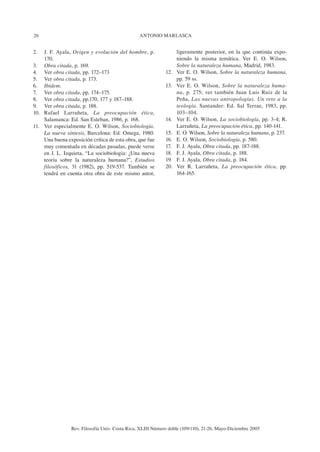 26                                               ANTONIO MARLASCA


2.  J. F. Ayala, Origen y evolución del hombre, p.                 ligeramente posterior, en la que continúa expo-
    170.                                                           niendo la misma temática. Ver E. O. Wilson,
3. Obra citada, p. 169.                                            Sobre la naturaleza humana, Madrid, 1983.
4. Ver obra citada, pp. 172–173                              12.   Ver E. O. Wilson, Sobre la naturaleza humana,
5. Ver obra citada, p. 173.                                        pp. 59 ss.
6. Ibídem.                                                   13.   Ver E. O. Wilson, Sobre la naturaleza huma-
7. Ver obra citada, pp. 174–175.                                   na, p. 275; ver también Juan Luis Ruiz de la
8. Ver obra citada, pp.170, 177 y 187–188.                         Peña, Las nuevas antropologías. Un reto a la
9. Ver obra citada, p. 188.                                        teología. Santander: Ed. Sal Terrae, 1983, pp.
10. Rafael Larrañeta, La preocupación ética,                       103–104.
    Salamanca: Ed. San Esteban, 1986, p. 168.                14.   Ver E. O. Wilson, La sociobiología, pp. 3-4; R.
11. Ver especialmente E. O. Wilson, Sociobiología.                 Larrañeta, La preocupación ética, pp. 140-141.
    La nueva síntesis, Barcelona: Ed. Omega, 1980.           15.   E. O. Wilson, Sobre la naturaleza humana, p. 237.
    Una buena exposición crítica de esta obra, que fue       16.   E. O. Wilson, Sociobiología, p. 580.
    muy comentada en décadas pasadas, puede verse            17.   F. J. Ayala, Obra citada, pp. 187-188.
    en J. L. Izquieta, “La sociobiologia: ¿Una nueva         18.   F. J. Ayala, Obra citada, p. 188.
    teoría sobre la naturaleza humana?”, Estudios            19.   F. J. Ayala, Obra citada, p. 184.
    filosóficos, 31 (1982), pp. 519-537. También se          20.   Ver R. Larrañeta, La preocupación ética, pp.
    tendrá en cuenta otra obra de este mismo autor,                164-165.




                 Rev. Filosofía Univ. Costa Rica, XLIII Número doble (109/110), 21-26, Mayo-Diciembre 2005
 
