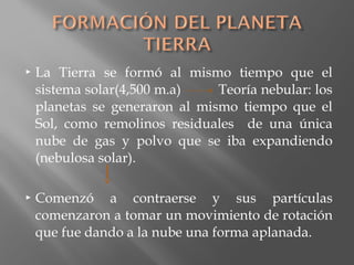  La Tierra se formó al mismo tiempo que el
sistema solar(4,500 m.a) Teoría nebular: los
planetas se generaron al mismo tiempo que el
Sol, como remolinos residuales de una única
nube de gas y polvo que se iba expandiendo
(nebulosa solar).
 Comenzó a contraerse y sus partículas
comenzaron a tomar un movimiento de rotación
que fue dando a la nube una forma aplanada.
 