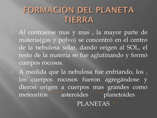  Al contraerse mas y mas , la mayor parte de
materia(gas y polvo) se concentró en el centro
de la nebulosa solar, dando origen al SOL, el
resto de la materia se fue aglutinando y formó
cuerpos rocosos.
 A medida que la nebulosa fue enfriando, los ,
los cuerpos rocosos fueron agregándose y
dieron origen a cuerpos mas grandes como
meteoritos asteroides planetoides
PLANETAS
 