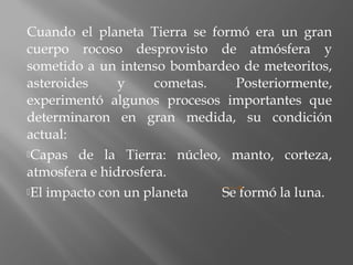 Cuando el planeta Tierra se formó era un gran
cuerpo rocoso desprovisto de atmósfera y
sometido a un intenso bombardeo de meteoritos,
asteroides y cometas. Posteriormente,
experimentó algunos procesos importantes que
determinaron en gran medida, su condición
actual:
Capas de la Tierra: núcleo, manto, corteza,
atmosfera e hidrosfera.
El impacto con un planeta Se formó la luna.
 