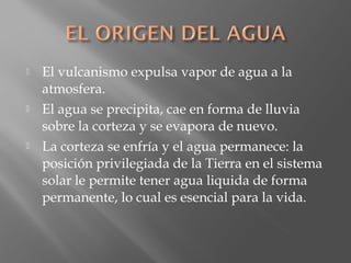  El vulcanismo expulsa vapor de agua a la
atmosfera.
 El agua se precipita, cae en forma de lluvia
sobre la corteza y se evapora de nuevo.
 La corteza se enfría y el agua permanece: la
posición privilegiada de la Tierra en el sistema
solar le permite tener agua liquida de forma
permanente, lo cual es esencial para la vida.
 
