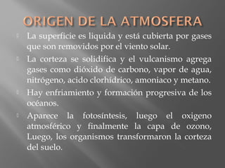  La superficie es liquida y está cubierta por gases
que son removidos por el viento solar.
 La corteza se solidifica y el vulcanismo agrega
gases como dióxido de carbono, vapor de agua,
nitrógeno, acido clorhídrico, amoniaco y metano.
 Hay enfriamiento y formación progresiva de los
océanos.
 Aparece la fotosíntesis, luego el oxigeno
atmosférico y finalmente la capa de ozono,
Luego, los organismos transformaron la corteza
del suelo.
 