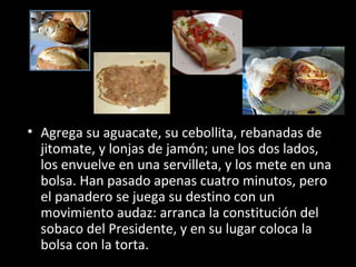 • Agrega su aguacate, su cebollita, rebanadas de
  jitomate, y lonjas de jamón; une los dos lados,
  los envuelve en una servilleta, y los mete en una
  bolsa. Han pasado apenas cuatro minutos, pero
  el panadero se juega su destino con un
  movimiento audaz: arranca la constitución del
  sobaco del Presidente, y en su lugar coloca la
  bolsa con la torta.
 