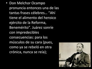• Don Melchor Ocampo
  pronuncia entonces una de las
  tantas frases célebres… “Ahí
  tiene el alimento del heroico
  ejército de la Reforma,
  Benemérito”. Juárez sonríe
  con impredecibles
  consecuencias: para los
  músculos de su cara (pues,
  como ya se rebeló en otra
  crónica, nunca se reía);
 
