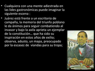 • Cualquiera con una mente adiestrada en
  las lides gastronómicas puede imaginar la
  siguiente escena :
• Juárez está frente a un escritorio de
  campaña, la memoria del triunfo poblano
  le da ánimos para seguir combatiendo al
  invasor y bajo la axila aprieta un ejemplar
  de la constitución… que ha sido su
  inspiración en estos años de exilio;
  observa, adusto, un mapa, preocupado
  por la escasez de viandas para su tropa;
 