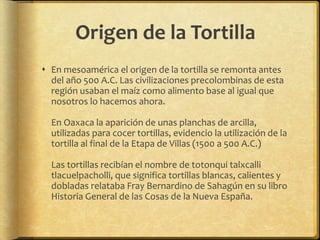 Origen de la Tortilla 
 En mesoamérica el origen de la tortilla se remonta antes 
del año 500 A.C. Las civilizaciones precolombinas de esta 
región usaban el maíz como alimento base al igual que 
nosotros lo hacemos ahora. 
En Oaxaca la aparición de unas planchas de arcilla, 
utilizadas para cocer tortillas, evidencio la utilización de la 
tortilla al final de la Etapa de Villas (1500 a 500 A.C.) 
Las tortillas recibían el nombre de totonqui talxcalli 
tlacuelpacholli, que significa tortillas blancas, calientes y 
dobladas relataba Fray Bernardino de Sahagún en su libro 
Historia General de las Cosas de la Nueva España. 
 