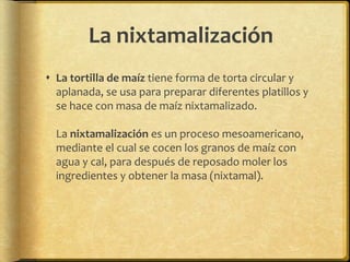 La nixtamalización 
 La tortilla de maíz tiene forma de torta circular y 
aplanada, se usa para preparar diferentes platillos y 
se hace con masa de maíz nixtamalizado. 
La nixtamalización es un proceso mesoamericano, 
mediante el cual se cocen los granos de maíz con 
agua y cal, para después de reposado moler los 
ingredientes y obtener la masa (nixtamal). 
 