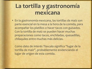 La tortilla y gastronomía 
mexicana 
 En la gastronomía mexicana, las tortillas de maíz son 
parte esencial en la mesa a la hora de la comida, para 
acompañar los platillos o hacer tacos con guisados. 
Con la tortilla de maíz se pueden hacer muchas 
preparaciones como tacos, enchiladas, quesadillas, 
chilaquiles entre muchas más delicias. 
Como dato de interés Tlaxcala significa “lugar de la 
tortilla de maíz”, probablemente evidenciando el 
lugar de origen de esta comida. 

