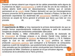 Anterior

Pasado un tiempo observó que ninguno de los caldos presentaba seña alguna de
la presencia de algún microorganismo y cortó el tubo de uno de los matraces. El
matraz abierto tardó poco en descomponerse, mientras que el cerrado
permaneció en su estado inicial. Pasteur demostró así que los microorganismos
tampoco provenían de la generación espontánea. Gracias a Pasteur, la idea de la
generación espontánea fue desterrada del pensamiento científico y a partir de
entonces se aceptó de forma general el principio que decía que todo ser vivo
procede
de
otro
ser
vivo.
Stanley Miller
El experimento de Miller y Urey representa la primera demostración de que se
pueden formar espontáneamente moléculas orgánicas a partir de sustancias
inorgánicas simples en condiciones ambientales adecuadas.
En 19535 Stanley L. Miller (1930-2007), un estudiante de doctorado de
la Universidad de Chicago propuso a su director Harold Urey, realizar un
experimento para contrastar la hipótesis de Aleksandr Oparin y J. B. S. Haldane
según la cual en las condiciones de la Tierra primitiva se habían
producido reacciones químicas que condujeron a la formación de compuestos
orgánicos a partir de inorgánicos, que posteriormente originaron las primeras.
Urey pensaba que los resultados no serían concluyentes pero finalmente aceptó
la propuesta de Miller .Diseñaron un aparato en el que simularon algunas
condiciones de la atmósfera de la Tierra primitiva.
Siguiente

 