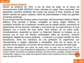 Anterior

Charles Darwin Roberts
Darwin se embarcó en 1831, a los 22 años de edad, en el barco de
reconocimiento (HMS BEAGLE) como naturista sin paga. Para emprender una
expedición científica alrededor del mundo que duraría 5 años. Durante el viaje
Darwin estudio las aguas costeras, midió las profundidades e indico las grandes
corrientes oceánicas.
Fue la lectura del libro Ensayo sobre el principio, del Economista británico Robert
Malthus. Esto permitió a Darwin, completar su teoría. Según Malthus, el
constante aumento de la población mundial que se estaba dando, provocaría el
agotamiento de los recursos naturales y una lucha por la supervivencia, la cual
acabaría con e triunfo del más fuerte. Para Darwin, ya no había duda.
Inmediatamente, desarrollo su teoría: La Selección Natural, en biología, es un
proceso por el cual, los efectos ambientales (falta de recursos, cambios
geológicos, llegada de nuevas especies…) conducen a un grado variable de éxito
reproductivo, entre los individuos de una población de organismos con
características o rasgos, diferentes y heredables. Esta era la causa de la
variación de las especies, en función de los climas y los recursos de cada lugar.
Así, Darwin demostraba que todos los seres vivos no eran sino la evolución de un
antepasado común, cuya necesidad de adaptación a las distintas condiciones y la selección
natural habían convertido en especies distintas. De esta forma, quedaba refutada la teoría
creacionista, según la cual, todas las especies habían sido creadas de forma independiente
unas de otras por Dios.
Siguiente

 
