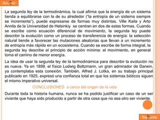 Anterior

La segunda ley de la termodinámica, la cual afirma que la energía de un sistema
tienda a equilibrarse con la de su alrededor (“la entropía de un sistema siempre
se incrementa”), puede expresarse de formas muy distintas. Ville Kaila y Arto
Annila de la Universidad de Helsinkiy se centran en dos de estas formas. Cuando
se escribe como ecuación diferencial de movimiento, la segunda ley puede
describir la evolución como un proceso de transferencia de energía: la selección
natural tiende a favorecer las mutaciones aleatorias que llevan a un incremento
de entropía más rápido en un ecosistema. Cuando se escribe de forma integral, la
segunda ley describe el principio de acción mínima: el movimiento, en general
toma el camino de menor energía.
La idea de usar la segunda ley de la termodinámica para describir la evolución no
es nueva. Ya en 1899, el físico Ludwig Boltzmann, un gran admirador de Darwin,
ya contemplaba esta conexión. También, Alfred J. Lotka, en su trabajo principal
publicado en 1925, expresó una confianza total en que los sistemas bióticos siguen
el mismo imperativo universal.
CONCLUSIONES a cerca del origen de la vida
Durante toda la historia humana, nunca se ha podido justificar un caso de un ser
viviente que haya sido producido a partir de otra cosa que no sea otro ser viviente.

Siguiente

 