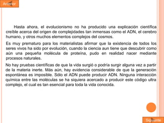 Anterior

Hasta ahora, el evolucionismo no ha producido una explicación científica
creíble acerca del origen de complejidades tan inmensas como el ADN, el cerebro
humano, y otros muchos elementos complejos del cosmos.

Es muy prematuro para los materialistas afirmar que la existencia de todos los
seres vivos ha sido por evolución, cuando la ciencia aun tiene que descubrir como
aún una pequeña molécula de proteína, pudo en realidad nacer mediante
procesos naturales.
No hay pruebas científicas de que la vida surgió o podría surgir alguna vez a partir
de la materia inerte. Más aún, hay evidencia considerable de que la generación
espontánea es imposible. Sólo el ADN puede producir ADN. Ninguna interacción
química entre las moléculas se ha siquiera acercado a producir este código ultra
complejo, el cual es tan esencial para toda la vida conocida.

Siguiente

 