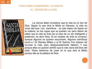 Anterior

COMO DEBE CONSIDERAR LA CIENCIA
EL ORIGEN DE LA VIDA

La ciencia debe considerar que la vida es un don de
Dios. Según lo que dice la Biblia en Génesis, la vida no
viene del azar. Los científicos no sólo deben de fijarse en
la materia, en las cosas que se pueden ver pero deben de
saber que la vida es fruto de un plan de un ser inteligente y
poderoso, es decir Dios. El es creador de todo el universo,
aunque algunos no quieren escucharlo. Algunos científicos
como e l Dr Stanley Millery y el Dr Sydney Fox trataron de
re-crear la vida, pero desgraciadamente fallaron. Y eso
porque ellos no quieren admitir que la vida viene del Dios del
cielo. Todos debemos de creer en lo que dice la Biblia
porque ella es la palabra de Dios.

 
