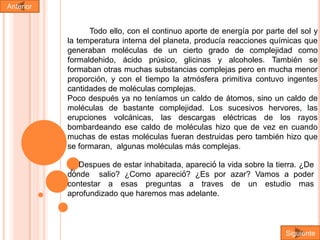 Anterior

Todo ello, con el continuo aporte de energía por parte del sol y
la temperatura interna del planeta, producía reacciones químicas que
generaban moléculas de un cierto grado de complejidad como
formaldehido, ácido prúsico, glicinas y alcoholes. También se
formaban otras muchas substancias complejas pero en mucha menor
proporción, y con el tiempo la atmósfera primitiva contuvo ingentes
cantidades de moléculas complejas.
Poco después ya no teníamos un caldo de átomos, sino un caldo de
moléculas de bastante complejidad. Los sucesivos hervores, las
erupciones volcánicas, las descargas eléctricas de los rayos
bombardeando ese caldo de moléculas hizo que de vez en cuando
muchas de estas moléculas fueran destruidas pero también hizo que
se formaran, algunas moléculas más complejas.
la
. Despues de estar inhabitada, apareciόpor vida sobre la tierra. ¿De
dόnde salio? ¿Como apareciό? ¿Es
azar? Vamos a poder
contestar a esas preguntas a traves
aprofundizado que haremos mas adelante.

de un estudio mas

Siguiente

 