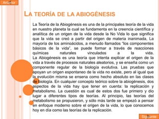Anterior

LA TEORÍA DE LA ABIOGÉNESIS
La Teoría de la Abiogénesis es una de la principales teoría de la vida
en nuestro planeta la cual se fundamenta en la creencia científica y
analítica de un origen de la vida desde la No Vida lo que significa
que la vida se creó a partir del origen de materia inanimada, La
mayoría de los aminoácidos, a menudo llamados “los componentes
básicos de la vida”, se puede formar a través de reacciones
químicas
naturales
vinculados
a
la
vida.
La Abiogénesis es una teoría que intenta explicar el origen de la
vida a través de procesos naturales aleatorios, y se enseña como un
componente regular de la biología evolutiva. Las pruebas que
apoyan un origen espontaneo de la vida no existe, pero al igual que
la evolución misma se ensena como hecho absoluto en las clases
de biología. En cualquier concepto teórico sobre la abiogénesis, dos
aspectos de la vida hay que tener en cuenta: la replicación y
metabolismo. La cuestión es cual de estos dos fue primero y dio
lugar a diferentes tipos de teorías. Al principio, las teorías del
metabolismo se propusieron, y sólo más tarde se empezó a pensar
en enfoque moderno sobre el origen de la vida, lo que conocemos
hoy en día como las teorías de la replicación.
Siguiente

 