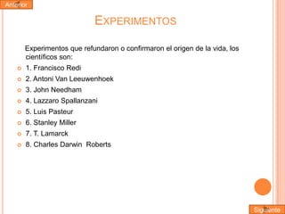 Anterior

EXPERIMENTOS
Experimentos que refundaron o confirmaron el origen de la vida, los
científicos son:


1. Francisco Redi



2. Antoni Van Leeuwenhoek



3. John Needham



4. Lazzaro Spallanzani



5. Luis Pasteur



6. Stanley Miller



7. T. Lamarck



8. Charles Darwin Roberts

Siguiente

 