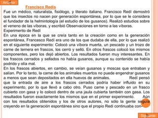 Anterior

Francisco Redis
Fue un médico, naturalista, fisiólogo, y literato italiano. Francisco Redí demostró
que los insectos no nacen por generación espontánea, por lo que se le considera
el fundador de la helmintología (el estudio de los gusanos). Realizó estudios sobre
el veneno de las víboras, y escribió Observaciones en torno a las víboras.
Experimento de Redí
En una época en la que se creía tanto en la creación como en la generación
espontánea, Francesco Redí era uno de los que dudaba de ella, por lo que realizó
en el siguiente experimento: Colocó una víbora muerta, un pescado y un trozo de
carne de ternera en frascos, los cerró y selló. En otros frascos colocó los mismos
componentes, pero los dejó abiertos. Los resultados fueron muy interesantes. En
los frascos cerrados y sellados no había gusanos, aunque su contenido se había
podrido y olía mal.
En los frascos abiertos, en cambio, se veían gusanos y moscas que entraban y
salían. Por lo tanto, la carne de los animales muertos no puede engendrar gusanos
a menos que sean depositados en ella huevos de animales.
Redí pensó
que la entrada de aire a los frascos cerrados podría haber influido en su
experimento, por lo que llevó a cabo otro. Puso carne y pescado en un frasco
cubierto con gasa y lo colocó dentro de una jaula cubierta también con gasa. Los
resultados fueron exactamente los mismos que en el primer experimento.
Aún
con los resultados obtenidos y los de otros autores, no sólo la gente seguía
creyendo en la generación espontánea sino que el propio Redi continuaba conSiguiente

 