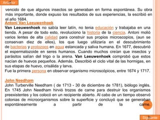 Anterior

vencido de que algunos insectos se generaban en forma espontánea. Su obra
más importante, donde expuso los resultados de sus experiencias, la escribió en
el año 1684.
Antoni Van Leeuwenhoek
Van Leeuwenhoek no sabía leer latín, no tenia educación y trabajaba en una
tienda. A pesar de todo esto, revoluciono la historia de la ciencia. Antoni molió
varios lentes de alta calidad para construir sus propios microscopios, (aun se
conservan diez de ellos), los que luego utilizaría en el descubrimiento
de bacterias y protozoos en agua estancada y saliva humana. En 1677, descubrió
el espermatozoide en seres humanos. Cuando muchos creían que insectos y
parásitos salían del trigo o la arena. Van Leeuwenhoek comprobó que estos
nacían de huevos pequeños. Además. Describió el ciclo vital de las hormigas, en
sus etapas de huevo, crisálida y larva.
Fue la primera persona en observar organismo microscópicos, entre 1674 y 1717.
John Needham
John Turberville Needham ( de 1713 - 30 de diciembre de 1781), biólogo inglés.
En 1745 John Needham hirvió trozos de carne para destruir los organismos
preexistentes y los colocó en un recipiente abierto. Al cabo de un tiempo observó
colonias de microorganismos sobre la superficie y concluyó que se generaban
espontáneamente
a
partir
de
la
carne.
Siguiente

 
