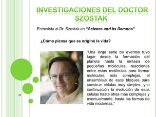 Entrevista al Dr. Szostak en “Science and its Demons”
¿Cómo piensa que se originó la vida?
“Una larga serie de eventos tuvo
lugar desde la formación del
planeta hasta la síntesis de
pequeñas moléculas, reacciones
entre estas moléculas para formar
moléculas más complejas, el
ensamblaje de esos bloques para
construir células muy simples, y a
continuación la evolución de esas
células hasta otras más complejas y
eventualmente, hasta las formas de
vida modernas.”

 