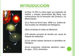 Hace 13.700 m.a tiene lugar una explosión de
materia y energía denominada Big Bang cuya
consecuencia fue la formación del universo y su
diferenciación.
 La Tierra se formó hace 4600 m.a (esfera de
roca fundida con atmósfera de Hidrógeno).
Con el tiempo el núcleo se diferenció.
 El planeta aumentó de tamaño por causa de
impacto de meteoritos.
 Los vientos solares barrieron la atmósfera de
hidrógeno.
 Las erupciones volcánicas aportaron vapor
de agua , CO2 y Amoníaco.

 