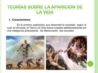 1.- Creacionismo:
Es la primera explicación que desarrolla la sociedad, según la
cual, el Universo, la Tierra y la Vida fueron creados deliberadamente por
una inteligencia preexistente. Se diferenciarán dos escuelas:

Creacionismo religioso
-Se basa en la creencia de que
todo ha sido creado por un Dios
todopoderoso.
- Se basa en diferentes
escrituras : la Biblia
(Cristianismo) y el Corán (Islam)

Diseño Inteligente

-Se limita a defender que el
universo fue inteligentemente
diseñado , sin adoctrinar ni
teorizar la identidad del
creador.

 