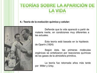 4.- Teoría de la evolución química y celular:
Defiende que la vida apareció a partir de
materia inerte, en condiciones muy diferentes a
las actuales.
Esta teoría está basada en la hipótesis
de Oparín (1924)
Según ésta, las primeras moléculas
orgánicas se sintetizaron por reacciones químicas
de los gases de la atmósfera primitiva.
La teoría fue retomada años más tarde
por Miller y Urey.

 