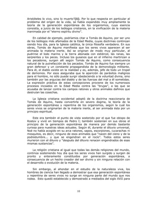 10
Aristóteles lo vivo, sino lo muerto”(1). Por lo que respecta en particular al
problema del origen de la vida, se había expandido muy ampliamente la
teoría de la generación espontánea de los organismos, cuya esencia
consistía, a juicio de los teólogos cristianos, en la vivificación de la materia
inanimada por el “eterno espíritu divino”.
En calidad de ejemplo, podríamos citar a Tomás de Aquino, por ser uno
de los teólogos más afamados de la Edad Media, cuyas doctrinas continúan
siendo hoy día, para la Iglesia católica, la única filosofía verdadera. En sus
obras, Tomás de Aquino manifiesta que los seres vivos aparecen al ser
animada la materia inerte. Así se originan de modo muy particular, al
pudrirse el lodo marino y la tierra abonada con estiércol, las ranas, las
serpientes y los peces. Incluso los gusanos que en el infierno martirizan a
los pecadores, surgen allí según Tomás de Aquino, como consecuencia
natural de la putrefacción de los pecados. Tomás de Aquino fue siempre un
gran defensor y un constante propagandista de la demonología militante.
Para él, el diablo existe en la realidad y es, además, jefe de todo un tropel
de demonios. Por esos aseguraba que la aparición de parásitos malignos
para el hombre, no sólo puede surgir obedeciendo a la voluntad divina, sino
también por las argucias del diablo y de las fuerzas del mal a él sometidas.
La expresión práctica de estas concepciones proviene de los numerosos
procesos incoados en la Edad Media contra las “brujas”, a las que se
acusaba de lanzar contra los campos ratones y otros animales dañinos que
destruían las cosechas.
La Iglesia cristiana occidental adoptó de la doctrina reaccionaria de
Tomás de Aquino, hasta convertirla en severo dogma, la teoría de la
generación espontánea y repentina de los organismos, según la cual los
seres vivos se originarían de la materia inerte, al ser animada ésta por un
principio espiritual.
Este era también el punto de vista sostenido por el que fue obispo de
Rostov y vivió en tiempos de Pedro I; también sostenían en sus obras el
principio de la generación espontánea de manera por demás bastante
curiosa para nuestras ideas actuales. Según él, durante el diluvio universal,
Noé no había acogido en su arca ratones, sapos, escorpiones, cucarachas ni
mosquitos, es decir, ninguno de esos animales que “nacen del cieno y de la
podredumbre... y que se engendran en el rocío”. Todos estos seres
murieron con el diluvio y “después del diluvio renacen engendrados de esas
mismas sustancias”.
La religión cristiana al igual que todas las demás religiones del mundo,
continúa sosteniendo hoy día que los seres vivos han surgido y surgen de
pronto y enteramente constituidos por generación espontánea, a
consecuencia de un hecho creador del ser divino y sin ninguna relación con
el desarrollo o evolución de la materia.
Sin embargo, al ahondar en el estudio de la naturaleza viva, los
hombres de ciencia han llegado a demostrar que esa generación espontánea
y repentina de seres vivos no surge en ninguna parte del mundo que nos
rodea. Esto quedó establecido y demostrado a mediados del siglo XVII para
 
