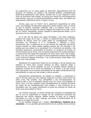 11
los organismos con un cierto grado de desarrollo, especialmente para los
gusanos, los insectos, los reptiles y los animales anfibios. Investigaciones
posteriores patentizaron este aserto, también por lo que respecta a seres
vivos de formación más simple; de suerte que incluso los microorganismos
más sencillos, que aun no siendo perceptibles a simple vista, nos rodean por
todas partes, poblando la tierra, el agua y el aire.
Vemos, pues, que el “hecho” de la generación espontánea de seres
vivos, que teólogos de diferentes religiones querían explicar como un hecho
en que el espíritu vivificador infiltraba vida a la materia inerte y que
implicaba la base de todas las teorías religiosa del origen de la vida, vino a
ser un “hecho” inexistente, ilusorio, basado en observaciones falsas y en la
ignorancia de sus interpretadores.
En el silo XIX se aplicó otro golpe demoledor a las ideas religiosas,
respecto del origen de la vida. C. Darwin y, posteriormente, otros muchos
hombres de ciencia, entre los cuales están los investigadores rusos K.
Timiriázev, los hermanos A. Y V. Kovalevski, I. Mécnikiv y otros,
demostraron que, a diferencia de lo que afirman las Sagradas Escrituras,
nuestro planeta no había estado poblado siempre por los animales y las
plantas que nos rodean en la actualidad. Por el contrario, las plantas y los
animales superiores, comprendido el hombre, no surgieron de pronto, al
mismo tiempo que la Tierra, sino en épocas posteriores de nuestro plantea y
a consecuencia del desarrollo progresivo de otros seres vivos más simples.
Estos, a su vez, tuvieron su origen en otros organismos todavía más simples
y que vivieron en épocas anteriores. Y así, sucesivamente, hasta llegar a los
seres vivos más sencillos.
Estudiando los organismos fósiles de los animales y de las plantas que
poblaron la Tierra hace muchos millones de años, podemos llegar a
convencernos, en forma tangible, de que en aquellas lejanas épocas la
población viviente de la Tierra era diferente a la actual, y de que cuanto
más avanzamos en la inmensa profundidad de los siglos comprobamos que
esa población es cada vez más simple y menos variada.
Descendiendo gradualmente, de peldaño en peldaño, y estudiando la
vida en formas cada vez más antiguas, llegamos a concluir cómo fueron los
seres vivos más simples, muy semejantes a los microorganismos de
nuestros días y que en pasados tiempos eran los únicos que poblaban la
Tierra. Pero, a la vez, también surge inevitablemente la cuestión del punto
de origen de las manifestaciones más simples y más primitivas de la
naturaleza viva, las cuales constituyen el punto de arranque de todos los
seres vivos que pueblan la Tierra.
Las ciencias naturales, al mismo tiempo que rechazan la posibilidad de
que lo vivo se engendrase al margen de las condiciones concretas del
desarrollo del mundo material, debían explicar el paso de la materia
inanimada a la vida, es decir, explicar, por tanto, la transmutación de la
materia y el origen de la vida.
En los notables trabajos de F. Engels –Anti-Dühring y Dialéctica de la
naturaleza-, en sus geniales generalizaciones de los avances de las ciencias
 