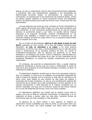 13
alguna, es que su organización interna está extraordinariamente adaptada;
y podríamos decir que perfectamente adaptada a las necesidades de
determinadas funciones vitales: la alimentación, la respiración, el
crecimiento y la reproducción en las condiciones de existencia dadas. ¿Cómo
ha podido suceder mediante un hecho puramente casual, esa adaptación
interna, tan determinativa para todas las formas vivas, incluso para las más
elementales?
Los que sostienen ese punto de vista, rechazan en forma anticientífica el
orden regular del proceso que infiltra origen a la vida, pues consideran que
esta realización, el más importante acontecimiento de la vida de nuestro
planeta, es puramente casual y, por tanto, no pueden darnos ninguna
respuesta a la pregunta formulada, cayendo inevitablemente en las
creencias más idealistas y místicas que aseveran la existencia de una
voluntad creadora primaria de origen divino y de un programa determinado
para la creación de la vida.
Así, en el libro de Schroedinger ¿Qué es la vida desde el punto de vista
físico?, publicado no hace mucho; en el libro del biólogo norteamericano
Alexander: La vida, su naturaleza y su origen, y en otros autores
extranjeros, se afirma muy clara y terminantemente que la vida sólo pudo
surgir a consecuencia de la voluntad creadora de Dios. En cuanto al
mendelismo-morganismo, éste se esfuerza por desarmar en el plano
ideológico a los biólogos que luchan contra el idealismo, esforzándose por
demostrar que el problema del origen de la vida –el más importante de los
problemas ideológicos- no puede ser resuelto manteniendo una posición
materialista.
Sin embargo, esa aserción es absolutamente falsa, y puede rebatirse
fácilmente abordando el asunto que nos ocupa y sosteniendo el punto de
vista de lo que constituye la única filosofía acertada y científica, es decir, el
materialismo dialéctico.
El materialismo dialéctico enseña que la vida es de naturaleza material.
Mas, sin embargo, la vida no es, en realidad, una propiedad inseparable de
toda la materia en general. Por el contrario, la vida sólo es inherente a los
seres vivos, pues sabido es que carecen de ella todos los objetos y
materiales del mundo inorgánico, La vida es una manifestación especial del
movimiento de la materia, pero esta manifestación o forma especial no ha
existido eternamente ni está desunida de la materia inorgánica por un
abismo insalvable, sino que, por el contrario, surgió de esa misma materia
en el curso del desarrollo del mundo, como una nueva cualidad.
El materialismo dialéctico nos enseña que la materia nunca está en
reposo, sino que se halla en constante movimiento, se desarrolla, y en su
expansión se eleva a planos cada vez más altos, tomando formas de
movimiento cada vez más complejas y más perfectas.
Al elevarse de un plano inferior a otro superior, la materia va
adquiriendo nuevas cualidades que antes no tenía, lo cual quiere decir que
la vida es, por tanto, una nueva cualidad, que aflora como una etapa
 