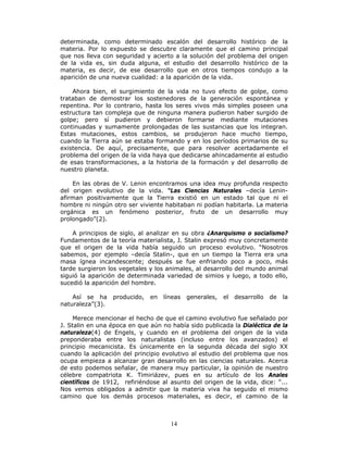 14
determinada, como determinado escalón del desarrollo histórico de la
materia. Por lo expuesto se descubre claramente que el camino principal
que nos lleva con seguridad y acierto a la solución del problema del origen
de la vida es, sin duda alguna, el estudio del desarrollo histórico de la
materia, es decir, de ese desarrollo que en otros tiempos condujo a la
aparición de una nueva cualidad: a la aparición de la vida.
Ahora bien, el surgimiento de la vida no tuvo efecto de golpe, como
trataban de demostrar los sostenedores de la generación espontánea y
repentina. Por lo contrario, hasta los seres vivos más simples poseen una
estructura tan compleja que de ninguna manera pudieron haber surgido de
golpe; pero sí pudieron y debieron formarse mediante mutaciones
continuadas y sumamente prolongadas de las sustancias que los integran.
Estas mutaciones, estos cambios, se produjeron hace mucho tiempo,
cuando la Tierra aún se estaba formando y en los períodos primarios de su
existencia. De aquí, precisamente, que para resolver acertadamente el
problema del origen de la vida haya que dedicarse ahincadamente al estudio
de esas transformaciones, a la historia de la formación y del desarrollo de
nuestro planeta.
En las obras de V. Lenin encontramos una idea muy profunda respecto
del origen evolutivo de la vida. “Las Ciencias Naturales –decía Lenin-
afirman positivamente que la Tierra existió en un estado tal que ni el
hombre ni ningún otro ser viviente habitaban ni podían habitarla. La materia
orgánica es un fenómeno posterior, fruto de un desarrollo muy
prolongado”(2).
A principios de siglo, al analizar en su obra ¿Anarquismo o socialismo?
Fundamentos de la teoría materialista, J. Stalin expresó muy concretamente
que el origen de la vida había seguido un proceso evolutivo. “Nosotros
sabemos, por ejemplo –decía Stalin-, que en un tiempo la Tierra era una
masa ígnea incandescente; después se fue enfriando poco a poco, más
tarde surgieron los vegetales y los animales, al desarrollo del mundo animal
siguió la aparición de determinada variedad de simios y luego, a todo ello,
sucedió la aparición del hombre.
Así se ha producido, en líneas generales, el desarrollo de la
naturaleza”(3).
Merece mencionar el hecho de que el camino evolutivo fue señalado por
J. Stalin en una época en que aún no había sido publicada la Dialéctica de la
naturaleza(4) de Engels, y cuando en el problema del origen de la vida
preponderaba entre los naturalistas (incluso entre los avanzados) el
principio mecanicista. Es únicamente en la segunda década del siglo XX
cuando la aplicación del principio evolutivo al estudio del problema que nos
ocupa empieza a alcanzar gran desarrollo en las ciencias naturales. Acerca
de esto podemos señalar, de manera muy particular, la opinión de nuestro
célebre compatriota K. Timiriázev, pues en su artículo de los Anales
científicos de 1912, refiriéndose al asunto del origen de la vida, dice: “...
Nos vemos obligados a admitir que la materia viva ha seguido el mismo
camino que los demás procesos materiales, es decir, el camino de la
 