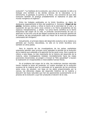 15
evolución”. “La hipótesis de la evolución, que ahora se expande no sólo a la
biología sino también a las demás ciencias de la naturaleza –a la
astronomía, la geología, la química y la física-, nos convence de que esta
evolución también se produjo probablemente al realizarse el paso del
mundo inorgánico al orgánico”.
Entre los trabajos publicados en la Unión Soviética, es digno de
destacarse especialmente el libro del académico V. Komarov: Origen de las
plantas. Komarov analiza y refuta la teoría de la eternidad de la vida y la
suposición de que los seres vivos vinieron a la Tierra procedentes de los
espacios interplanetarios, y añade: “La única teoría científica es la teoría
bioquímica del origen de la vida, el profundo convencimiento de que su
aparición no fue sino una de las etapas sucesivas de la evolución general de
la materia, de esa complicación cada vez mayor de la serie de compuestos
carbonados del nitrógeno”.
Actualmente, el principio básico del desarrollo evolutivo de la materia es
admitido por muchos naturalistas, no sólo en la Unión Soviética sino
también en otros países.
Pero la mayoría de los investigadores de los países capitalistas
solamente admiten este principio como aplicable al período de la evolución
de la materia que antecede a la aparición de los seres vivos. Pero cuando se
refiere a esta etapa, la más importante de la historia del desarrollo de la
materia, estos investigadores resbalan inevitablemente hacia las viejas
posiciones mecanicistas, se acogen o invocan la “feliz casualidad” o buscan
la explicación en incognoscibles o inescrutables fuerzas físicas.
En el problema del origen de la vida, las modernas ciencias naturales
tienen trazada la tarea de presentar un cuadro acertado de la evolución
sucesiva de la materia que ha culminado en la aparición de los primitivos
seres vivos, de estudiar, con base en los datos proporcionados por la
ciencia, las diferentes etapas del desarrollo histórico de la materia y
descubrir las leyes naturales que han ido apareciendo sucesivamente en el
proceso de la evolución y que han producido el devenir de la vida.
 