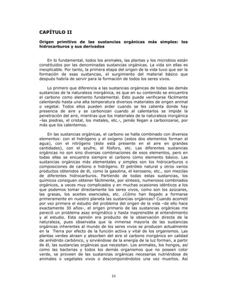 16
CAPÍTULO II
Origen primitivo de las sustancias orgánicas más simples: los
hidrocarburos y sus derivados
En lo fundamental, todos los animales, las plantas y los microbios están
constituidos por las denominadas sustancias orgánicas. La vida sin ellas es
inexplicable. Por tanto, la primera etapa del origen de la vida tuvo que ser la
formación de esas sustancias, el surgimiento del material básico que
después habría de servir para la formación de todos los seres vivos.
Lo primero que diferencia a las sustancias orgánicas de todas las demás
sustancias de la naturaleza inorgánica, es que en su contenido se encuentra
el carbono como elemento fundamental. Esto puede verificarse fácilmente
calentando hasta una alta temperatura diversos materiales de origen animal
o vegetal. Todos ellos pueden arder cuando se les calienta donde hay
presencia de aire y se carbonizan cuando al calentarlos se impide la
penetración del aire, mientras que los materiales de la naturaleza inorgánica
–las piedras, el cristal, los metales, etc.-, jamás llegan a carbonizarse, por
más que los calentemos.
En las sustancias orgánicas, el carbono se halla combinado con diversos
elementos: con el hidrógeno y el oxígeno (estos dos elementos forman el
agua), con el nitrógeno (éste está presente en el aire en grandes
cantidades), con el azufre, el fósforo, etc. Las diferentes sustancias
orgánicas no son sino diversas combinaciones de esos elementos, pero en
todas ellas se encuentra siempre el carbono como elemento básico. Las
sustancias orgánicas más elementales y simples son los hidrocarburos o
composiciones de carbono e hidrógeno. El petróleo natural y otros varios
productos obtenidos de él, como la gasolina, el keroseno, etc., son mezclas
de diferentes hidrocarburos. Partiendo de todas estas sustancias, los
químicos consiguen obtener fácilmente, por síntesis, numerosos combinados
orgánicos, a veces muy complicados y en muchas ocasiones idénticos a los
que podemos tomar directamente los seres vivos, como son los azúcares,
las grasas, los aceites esenciales, etc. ¿Cómo han llegado a formarse
primeramente en nuestro planeta las sustancias orgánicas? Cuando acometí
por vez primera el estudio del problema del origen de la vida –de ello hace
exactamente 30 años-, el origen primario de las sustancias orgánicas me
pareció un problema asaz enigmático y hasta inaprensible al entendimiento
y al estudio. Esta opinión era producto de la observación directa de la
naturaleza, pues observaba que la inmensa mayoría de las sustancias
orgánicas inherentes al mundo de los seres vivos se producen actualmente
en la Tierra por efecto de la función activa y vital de los organismos. Las
plantas verdes atraen y absorben del aire el carbono inorgánico en calidad
de anhídrido carbónico, y sirviéndose de la energía de la luz forman, a partir
de él, las sustancias orgánicas que necesitan. Los animales, los hongos, así
como las bacterias y todos los demás organismos que no poseen color
verde, se proveen de las sustancias orgánicas necesarias nutriéndose de
animales o vegetales vivos o descomponiéndolos una vez muertos. Así
 