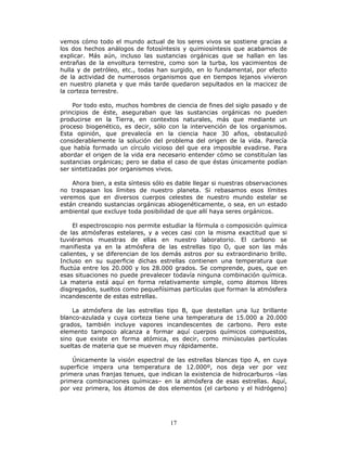 17
vemos cómo todo el mundo actual de los seres vivos se sostiene gracias a
los dos hechos análogos de fotosíntesis y quimiosíntesis que acabamos de
explicar. Más aún, incluso las sustancias orgánicas que se hallan en las
entrañas de la envoltura terrestre, como son la turba, los yacimientos de
hulla y de petróleo, etc., todas han surgido, en lo fundamental, por efecto
de la actividad de numerosos organismos que en tiempos lejanos vivieron
en nuestro planeta y que más tarde quedaron sepultados en la macicez de
la corteza terrestre.
Por todo esto, muchos hombres de ciencia de fines del siglo pasado y de
principios de éste, aseguraban que las sustancias orgánicas no pueden
producirse en la Tierra, en contextos naturales, más que mediante un
proceso biogenético, es decir, sólo con la intervención de los organismos.
Esta opinión, que prevalecía en la ciencia hace 30 años, obstaculizó
considerablemente la solución del problema del origen de la vida. Parecía
que había formado un círculo vicioso del que era imposible evadirse. Para
abordar el origen de la vida era necesario entender cómo se constituían las
sustancias orgánicas; pero se daba el caso de que éstas únicamente podían
ser sintetizadas por organismos vivos.
Ahora bien, a esta síntesis sólo es dable llegar si nuestras observaciones
no traspasan los límites de nuestro planeta. Si rebasamos esos límites
veremos que en diversos cuerpos celestes de nuestro mundo estelar se
están creando sustancias orgánicas abiogenéticamente, o sea, en un estado
ambiental que excluye toda posibilidad de que allí haya seres orgánicos.
El espectroscopio nos permite estudiar la fórmula o composición química
de las atmósferas estelares, y a veces casi con la misma exactitud que si
tuviéramos muestras de ellas en nuestro laboratorio. El carbono se
manifiesta ya en la atmósfera de las estrellas tipo O, que son las más
calientes, y se diferencian de los demás astros por su extraordinario brillo.
Incluso en su superficie dichas estrellas contienen una temperatura que
fluctúa entre los 20.000 y los 28.000 grados. Se comprende, pues, que en
esas situaciones no puede prevalecer todavía ninguna combinación química.
La materia está aquí en forma relativamente simple, como átomos libres
disgregados, sueltos como pequeñísimas partículas que forman la atmósfera
incandescente de estas estrellas.
La atmósfera de las estrellas tipo B, que destellan una luz brillante
blanco-azulada y cuya corteza tiene una temperatura de 15.000 a 20.000
grados, también incluye vapores incandescentes de carbono. Pero este
elemento tampoco alcanza a formar aquí cuerpos químicos compuestos,
sino que existe en forma atómica, es decir, como minúsculas partículas
sueltas de materia que se mueven muy rápidamente.
Únicamente la visión espectral de las estrellas blancas tipo A, en cuya
superficie impera una temperatura de 12.000º, nos deja ver por vez
primera unas franjas tenues, que indican la existencia de hidrocarburos –las
primera combinaciones químicas– en la atmósfera de esas estrellas. Aquí,
por vez primera, los átomos de dos elementos (el carbono y el hidrógeno)
 