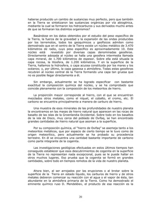 20
haberse producido un cambio de sustancias muy perfecto, pero que también
en la Tierra se sintetizaron las sustancias orgánicas por vía abiogénica,
mediante la cual se formaron los hidrocarburos y sus derivados mucho antes
de que se formaran los distintos organismos?
Basándose en los datos obtenidos por el estudio del peso específico de
la Tierra, la fuerza de la gravedad y la expansión de las ondas producidas
por los terremotos, todos los geoquímicos y geofísicos admiten como
demostrado que en el centro de la Tierra existe un núcleo metálico de 3.470
kilómetros de radio, cuyo peso específico es aproximadamente 10. Este
núcleo está revestido por diversas capas denominadas geosferas.
Directamente adosada al núcleo se halla una geosfera intermedia llamada
capa mineral, de 1.700 kilómetros de espesor. Sobre ella está situada la
capa rocosa, la litosfera, de 1.200 kilómetros. Y en la superficie de la
Tierra, hallamos la hidrosfera, o capa acuosa constituida por los mares y los
océanos; y, por último, la capa gaseosa o atmósfera. Todas estas geosferas
recubren al núcleo central de la Tierra formando una capa tan gruesa que
no es posible llegar directamente a él.
Sin embargo, actualmente se ha logrado especificar con bastante
exactitud la composición química del núcleo, y se ha comprobado que
coincide plenamente con la composición de los meteoritos de hierro.
La proporción mayor corresponde al hierro, con el que se encuentran
mezclados otros metales, como el níquel, el cobalto, el cromo, etc. El
carbono se encuentra principalmente a manera de carburo de hierro.
Una muestra de esos minerales de las profundidades de nuestro planeta
la encontramos en las masas de hierro natural que aparecen en las rocas de
basalto de las islas de la Groenlandia Occidental. Sobre todo en los basaltos
de la isla de Disco, muy cerca del poblado de Ovifaq, se han encontrado
grandes cantidades de hierro natural que asoman a la superficie.
Por su composición química, el “hierro de Ovifaq” se asemeja tanto a los
meteoritos metálicos, que por espacio de cierto tiempo se le tuvo como de
origen meteorítico, pero actualmente se ha probado su procedencia
terrestre. En él se encuentra una cantidad bastante importante de carbono
como parte integrante de la cogenita.
Las investigaciones geológicas efectuadas en estos últimos tiempos han
conseguido establecer que esos descubrimientos de cogenita en la superficie
de la Tierra no representan nada excepcional, pues se le puede hallar en
otros muchos lugares. Eso prueba que la cogenita se formó en grandes
cantidades, sobre todo en tiempos remotos de la vida de nuestro planeta.
Ahora bien, al ser arrojados por las erupciones o al brotar sobre la
superficie de la Tierra en estado líquido, los carburos de hierro y de otros
metales debieron comenzar su reacción con el agua o el vapor de ésta, tan
abundante en la atmósfera primaria de la Tierra. Como ha demostrado el
eminente químico ruso D. Mendeléiev, el producto de esa reacción es la
 