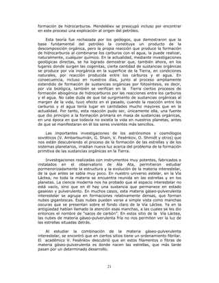 21
formación de hidrocarburos. Mendeléiev se preocupó incluso por encontrar
en este proceso una explicación al origen del petróleo.
Esta teoría fue rechazada por los geólogos, que demostraron que la
base fundamental del petróleo la constituye un producto de la
descomposición orgánica, pero la propia reacción que produce la formación
de hidrocarburos al combinarse los carburos con el agua, la puede realizar,
naturalmente, cualquier químico. En la actualidad, mediante investigaciones
geológicas directas, se ha logrado demostrar que, también ahora, en los
lugares donde surgen las cogenitas, cierta cantidad de sustancias orgánicas
se produce por vía inorgánica en la superficie de la Tierra, en condiciones
naturales, por reacción producida entre los carburos y el agua. En
consecuencia, incluso en nuestros días, junto al proceso ampliamente
extendido de formación de sustancias orgánicas por fotosíntesis, es decir,
por vía biológica, también se verifican en la Tierra ciertos procesos de
formación abiogénica de hidrocarburos por las reacciones entre los carburos
y el agua. No cabe duda de que tal surgimiento de sustancias orgánicas al
margen de la vida, tuvo efecto en el pasado, cuando la reacción entre los
carburos y el agua tenía lugar en cantidades mucho mayores que en la
actualidad. Por tanto, esta reacción pudo ser, únicamente ella, una fuente
que dio principio a la formación primaria en masa de sustancias orgánicas,
en una época en que todavía no existía la vida en nuestros planetas, antes
de que se manifestaran en él los seres vivientes más sencillos.
Las importantes investigaciones de los astrónomos y cosmólogos
soviéticos (V. Ambartsumián, G. Shain, V. Fesénkov, O. Shmidt y otros) que
nos están descubriendo el proceso de la formación de las estrellas y de los
sistemas planetarios, irradian nueva luz acerca del problema de la formación
primitiva de las sustancias orgánicas en la Tierra.
Investigaciones realizadas con instrumentos muy potentes, fabricados e
instalados en el observatorio de Ala Ata, permitieron estudiar
pormenorizadamente la estructura y la evolución de la materia interestelar,
de la que antes se sabía muy poco. En nuestro universo estelar, en la Vía
Láctea, no toda la materia se encuentra reunida en las estrellas y en los
planetas. La ciencia moderna nos ha probado que el espacio interestelar no
está vacío, sino que en él hay una sustancia que permanece en estado
gaseoso y pulverulento. En muchos casos, esta materia gáseo-pulverulenta
interestelar se agrupa en formaciones relativamente densas, que forman
nubes gigantescas. Esas nubes pueden verse a simple vista como manchas
oscuras que se presentan sobre el fondo claro de la Vía Láctea. Ya en la
antigüedad habían llamado la atención esas manchas, a las cuales se les dio
entonces el nombre de “sacos de carbón”. En estos sitio de la Vía Láctea,
las nubes de materia gáseo-pulverulenta fría no nos permiten ver la luz de
las estrellas situadas detrás.
Al estudiar la combinación de la materia gáseo-pulverulenta
interestelar, se encontró que en ciertos sitios tiene un ordenamiento fibrilar.
El académico V. Fesénkov descubrió que en estos filamentos o fibras de
materia gáseo-pulverulenta es donde nacen las estrellas, que más tarde
pasan por un determinado desarrollo.
 