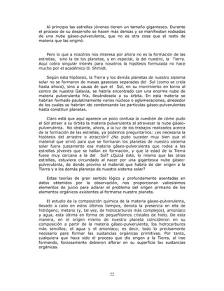 22
Al principio las estrellas jóvenes tienen un tamaño gigantesco. Durante
el proceso de su desarrollo se hacen más densas y se manifiestan rodeadas
de una nube gáseo-pulverulenta, que no es otra cosa que el resto de
materia que las originó.
Pero lo que a nosotros nos interesa por ahora no es la formación de las
estrellas, sino la de los planetas, y en especial, la del nuestro, la Tierra.
Aquí cobra singular interés para nosotros la hipótesis formulada no hace
mucho por el académico O. Shmidt.
Según esta hipótesis, la Tierra y los demás planetas de nuestro sistema
solar no se formaron de masas gaseosas separadas del Sol (como se creía
hasta ahora), sino a causa de que el Sol, en su movimiento en torno al
centro de nuestra Galaxia, se habría encontrado con una enorme nube de
materia pulverulenta fría, llevándosela a su órbita. En esta materia se
habrían formado paulatinamente varios núcleos o aglomeraciones, alrededor
de los cuales se habrían ido condensando las partículas gáseo-pulverulentas
hasta constituir planetas.
Claro está que aquí aparece un poco confusa la cuestión de cómo pudo
el Sol atraer a su órbita la materia pulverulenta al atravesar la nube gáseo-
pulverulenta. No obstante, ahora, a la luz de los trabajos realizados acerca
de la formación de las estrellas, ya podemos preguntarnos: ¿es necesaria la
hipótesis del arrastre o atracción? ¿No pudo suceder muy bien que el
material que sirvió para que se formaran los planetas de nuestro sistema
solar fuera justamente esa materia gáseo-pulverulenta que rodea a las
estrellas jóvenes que se hallan en formación, y que la edad de la Tierra
fuese muy cercana a la del Sol? ¿Quizá éste, lo mismo que las otras
estrellas, estuviera circundado al nacer por una gigantesca nube gáseo-
pulverulenta, de donde provino el material que habría de dar origen a la
Tierra y a los demás planetas de nuestro sistema solar?
Estas teorías de gran sentido lógico y profundamente asentadas en
datos obtenidos por la observación, nos proporcionan valiosísimos
elementos de juicio para aclarar el problema del origen primario de los
elementos orgánicos existentes al formarse nuestro planeta.
El estudio de la composición química de la materia gáseo-pulverulenta,
llevado a cabo en estos últimos tiempos, denota la presencia en ella de
hidrógeno, metano (y, tal vez, de hidrocarburos más complejos), amoníaco
y agua, esta última en forma de pequeñísimos cristales de hielo. De esta
manera, en el origen mismo de nuestro planeta coincidieron en su
composición a partir de la materia gáseo-pulverulenta, los hidrocarburos
más sencillos; el agua y el amoníaco; es decir, todo lo precisamente
necesario para formar las sustancias orgánicas primitivas. Por tanto,
cualquiera que haya sido el proceso que dio origen a la Tierra, al irse
formando, forzosamente debieron aflorar en su superficie las sustancias
orgánicas.
 