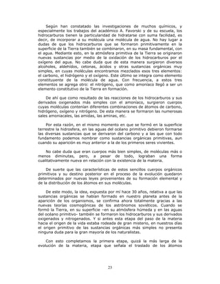 23
Según han constatado las investigaciones de muchos químicos, y
especialmente los trabajos del académico A. Favorski y de su escuela, los
hidrocarburos tienen la particularidad de hidratarse con suma facilidad, es
decir, de incorporar a su molécula una molécula de agua. No hay lugar a
dudas de que los hidrocarburos que se formaron primitivamente en la
superficie de la Tierra también se combinaron, en su masa fundamental, con
el agua. Mediante esto, en la atmósfera primitiva de la Tierra se originaron
nuevas sustancias por medio de la oxidación de los hidrocarburos por el
oxígeno del agua. No cabe duda que de esta manera surgieron diversos
alcoholes, aldehídos, cetonas, ácidos y otras sustancias orgánicas muy
simples, en cuyas moléculas encontramos mezclados esos tres elementos:
el carbono, el hidrógeno y el oxígeno. Este último se integra como elemento
constituyente de la molécula de agua. Con frecuencia, a estos tres
elementos se agrega otro: el nitrógeno, que como amoníaco llegó a ser un
elemento constitutivo de la Tierra en formación.
De ahí que como resultado de las reacciones de los hidrocarburos y sus
derivados oxigenados más simples con el amoníaco, surgieron cuerpos
cuyas moléculas contenían diferentes combinaciones de átomos de carbono,
hidrógeno, oxígeno y nitrógeno. De esta manera se formaron las numerosas
sales amoniacales, las amidas, las aminas, etc.
Por esta razón, en el mismo momento en que se formó en la superficie
terrestre la hidrosfera, en las aguas del océano primitivo debieron formarse
las diversas sustancias que se derivaron del carbono y a las que con todo
fundamento podemos nombrar como sustancias orgánicas primitivas, aun
cuando su aparición es muy anterior a la de los primeros seres vivientes.
No cabe duda que eran cuerpos más bien simples, de moléculas más o
menos diminutas, pero, a pesar de todo, lograban una forma
cualitativamente nueva en relación con la existencia de la materia.
De suerte que las características de estos sencillos cuerpos orgánicos
primitivos y su destino posterior en el proceso de la evolución quedaron
determinados por nuevas leyes provenientes de su formación elemental y
de la distribución de los átomos en sus moléculas.
De este modo, la idea, expuesta por mí hace 30 años, relativa a que las
sustancias orgánicas se habían formado en nuestro planeta antes de la
aparición de los organismos, se confirma ahora totalmente gracias a las
nuevas teorías cosmogónicas de los astrónomos soviéticos. Cuando se
formó la Tierra, en su superficie –en su atmósfera húmeda y en las aguas
del océano primitivo- también se formaron los hidrocarburos y sus derivados
oxigenados y nitrogenados. Y si antes esta etapa del paso de la materia
hacia el origen de la vida estaba rodeada de gran misterio, en nuestros días
el origen primitivo de las sustancias orgánicas más simples no presenta
ninguna duda para la gran mayoría de los naturalistas.
Con esto completamos la primera etapa, quizá la más larga de la
evolución de la materia, etapa que señala el traslado de los átomos
 