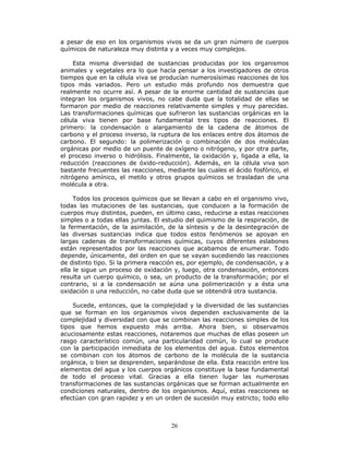 26
a pesar de eso en los organismos vivos se da un gran número de cuerpos
químicos de naturaleza muy distinta y a veces muy complejos.
Esta misma diversidad de sustancias producidas por los organismos
animales y vegetales era lo que hacía pensar a los investigadores de otros
tiempos que en la célula viva se producían numerosísimas reacciones de los
tipos más variados. Pero un estudio más profundo nos demuestra que
realmente no ocurre así. A pesar de la enorme cantidad de sustancias que
integran los organismos vivos, no cabe duda que la totalidad de ellas se
formaron por medio de reacciones relativamente simples y muy parecidas.
Las transformaciones químicas que sufrieron las sustancias orgánicas en la
célula viva tienen por base fundamental tres tipos de reacciones. El
primero: la condensación o alargamiento de la cadena de átomos de
carbono y el proceso inverso, la ruptura de los enlaces entre dos átomos de
carbono. El segundo: la polimerización o combinación de dos moléculas
orgánicas por medio de un puente de oxígeno o nitrógeno, y por otra parte,
el proceso inverso o hidrólisis. Finalmente, la oxidación y, ligada a ella, la
reducción (reacciones de óxido-reducción). Además, en la célula viva son
bastante frecuentes las reacciones, mediante las cuales el ácido fosfórico, el
nitrógeno amínico, el metilo y otros grupos químicos se trasladan de una
molécula a otra.
Todos los procesos químicos que se llevan a cabo en el organismo vivo,
todas las mutaciones de las sustancias, que conducen a la formación de
cuerpos muy distintos, pueden, en último caso, reducirse a estas reacciones
simples o a todas ellas juntas. El estudio del quimismo de la respiración, de
la fermentación, de la asimilación, de la síntesis y de la desintegración de
las diversas sustancias indica que todos estos fenómenos se apoyan en
largas cadenas de transformaciones químicas, cuyos diferentes eslabones
están representados por las reacciones que acabamos de enumerar. Todo
depende, únicamente, del orden en que se vayan sucediendo las reacciones
de distinto tipo. Si la primera reacción es, por ejemplo, de condensación, y a
ella le sigue un proceso de oxidación y, luego, otra condensación, entonces
resulta un cuerpo químico, o sea, un producto de la transformación; por el
contrario, si a la condensación se aúna una polimerización y a ésta una
oxidación o una reducción, no cabe duda que se obtendrá otra sustancia.
Sucede, entonces, que la complejidad y la diversidad de las sustancias
que se forman en los organismos vivos dependen exclusivamente de la
complejidad y diversidad con que se combinan las reacciones simples de los
tipos que hemos expuesto más arriba. Ahora bien, si observamos
acuciosamente estas reacciones, notaremos que muchas de ellas poseen un
rasgo característico común, una particularidad común, lo cual se produce
con la participación inmediata de los elementos del agua. Estos elementos
se combinan con los átomos de carbono de la molécula de la sustancia
orgánica, o bien se desprenden, separándose de ella. Esta reacción entre los
elementos del agua y los cuerpos orgánicos constituye la base fundamental
de todo el proceso vital. Gracias a ella tienen lugar las numerosas
transformaciones de las sustancias orgánicas que se forman actualmente en
condiciones naturales, dentro de los organismos. Aquí, estas reacciones se
efectúan con gran rapidez y en un orden de sucesión muy estricto; todo ello
 