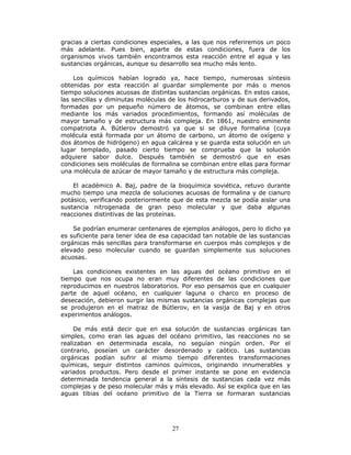 27
gracias a ciertas condiciones especiales, a las que nos referiremos un poco
más adelante. Pues bien, aparte de estas condiciones, fuera de los
organismos vivos también encontramos esta reacción entre el agua y las
sustancias orgánicas, aunque su desarrollo sea mucho más lento.
Los químicos habían logrado ya, hace tiempo, numerosas síntesis
obtenidas por esta reacción al guardar simplemente por más o menos
tiempo soluciones acuosas de distintas sustancias orgánicas. En estos casos,
las sencillas y diminutas moléculas de los hidrocarburos y de sus derivados,
formadas por un pequeño número de átomos, se combinan entre ellas
mediante los más variados procedimientos, formando así moléculas de
mayor tamaño y de estructura más compleja. En 1861, nuestro eminente
compatriota A. Bútlerov demostró ya que si se diluye formalina (cuya
molécula está formada por un átomo de carbono, un átomo de oxígeno y
dos átomos de hidrógeno) en agua calcárea y se guarda esta solución en un
lugar templado, pasado cierto tiempo se comprueba que la solución
adquiere sabor dulce. Después también se demostró que en esas
condiciones seis moléculas de formalina se combinan entre ellas para formar
una molécula de azúcar de mayor tamaño y de estructura más compleja.
El académico A. Baj, padre de la bioquímica soviética, retuvo durante
mucho tiempo una mezcla de soluciones acuosas de formalina y de cianuro
potásico, verificando posteriormente que de esta mezcla se podía aislar una
sustancia nitrogenada de gran peso molecular y que daba algunas
reacciones distintivas de las proteínas.
Se podrían enumerar centenares de ejemplos análogos, pero lo dicho ya
es suficiente para tener idea de esa capacidad tan notable de las sustancias
orgánicas más sencillas para transformarse en cuerpos más complejos y de
elevado peso molecular cuando se guardan simplemente sus soluciones
acuosas.
Las condiciones existentes en las aguas del océano primitivo en el
tiempo que nos ocupa no eran muy diferentes de las condiciones que
reproducimos en nuestros laboratorios. Por eso pensamos que en cualquier
parte de aquel océano, en cualquier laguna o charco en proceso de
desecación, debieron surgir las mismas sustancias orgánicas complejas que
se produjeron en el matraz de Bútlerov, en la vasija de Baj y en otros
experimentos análogos.
De más está decir que en esa solución de sustancias orgánicas tan
simples, como eran las aguas del océano primitivo, las reacciones no se
realizaban en determinada escala, no seguían ningún orden. Por el
contrario, poseían un carácter desordenado y caótico. Las sustancias
orgánicas podían sufrir al mismo tiempo diferentes transformaciones
químicas, seguir distintos caminos químicos, originando innumerables y
variados productos. Pero desde el primer instante se pone en evidencia
determinada tendencia general a la síntesis de sustancias cada vez más
complejas y de peso molecular más y más elevado. Así se explica que en las
aguas tibias del océano primitivo de la Tierra se formaran sustancias
 