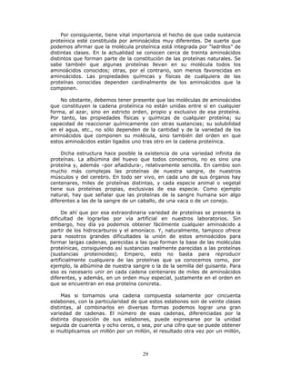 29
Por consiguiente, tiene vital importancia el hecho de que cada sustancia
proteínica esté constituida por aminoácidos muy diferentes. De suerte que
podemos afirmar que la molécula proteínica está integrada por “ladrillos” de
distintas clases. En la actualidad se conocen cerca de treinta aminoácidos
distintos que forman parte de la constitución de las proteínas naturales. Se
sabe también que algunas proteínas llevan en su molécula todos los
aminoácidos conocidos; otras, por el contrario, son menos favorecidas en
aminoácidos. Las propiedades químicas y físicas de cualquiera de las
proteínas conocidas dependen cardinalmente de los aminoácidos que la
componen.
No obstante, debemos tener presente que las moléculas de aminoácidos
que constituyen la cadena proteínica no están unidas entre sí en cualquier
forma, al azar, sino en estricto orden, propio y exclusivo de esa proteína.
Por tanto, las propiedades físicas y químicas de cualquier proteína; su
capacidad de reaccionar químicamente con otras sustancias; su solubilidad
en el agua, etc., no sólo dependen de la cantidad y de la variedad de los
aminoácidos que componen su molécula, sino también del orden en que
estos aminoácidos están ligados uno tras otro en la cadena proteínica.
Dicha estructura hace posible la existencia de una variedad infinita de
proteínas. La albúmina del huevo que todos conocemos, no es sino una
proteína y, además –por añadidura-, relativamente sencilla. En cambio son
mucho más complejas las proteínas de nuestra sangre, de nuestros
músculos y del cerebro. En todo ser vivo, en cada uno de sus órganos hay
centenares, miles de proteínas distintas, y cada especie animal o vegetal
tiene sus proteínas propias, exclusivas de esa especie. Como ejemplo
natural, hay que señalar que las proteínas de la sangre humana son algo
diferentes a las de la sangre de un caballo, de una vaca o de un conejo.
De ahí que por esa extraordinaria variedad de proteínas se presenta la
dificultad de lograrlas por vía artificial en nuestros laboratorios. Sin
embargo, hoy día ya podemos obtener fácilmente cualquier aminoácido a
partir de los hidrocarburos y el amoníaco. Y, naturalmente, tampoco ofrece
para nosotros grandes dificultades la unión de estos aminoácidos para
formar largas cadenas, parecidas a las que forman la base de las moléculas
proteínicas, consiguiendo así sustancias realmente parecidas a las proteínas
(sustancias proteinoides). Empero, esto no basta para reproducir
artificialmente cualquiera de las proteínas que ya conocemos como, por
ejemplo, la albúmina de nuestra sangre o la de la semilla del guisante. Para
eso es necesario unir en cada cadena centenares de miles de aminoácidos
diferentes, y además, en un orden muy especial, justamente en el orden en
que se encuentran en esa proteína concreta.
Mas si tomamos una cadena compuesta solamente por cincuenta
eslabones, con la particularidad de que estos eslabones son de veinte clases
distintas, al combinarlos en diversas formas podemos lograr una gran
variedad de cadenas. El número de esas cadenas, diferenciadas por la
distinta disposición de sus eslabones, puede expresarse por la unidad
seguida de cuarenta y ocho ceros, o sea, por una cifra que se puede obtener
si multiplicamos un millón por un millón, el resultado otra vez por un millón,
 