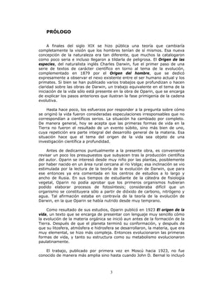 3
PRÓLOGO
A finales del siglo XIX se hizo pública una teoría que cambiaría
completamente la visión que los hombres tenían de sí mismos. Esa nueva
concepción de la naturaleza era tan diferente, que muchos la catalogaron
como poco seria e incluso llegaron a tildarla de peligrosa. El Origen de las
especies, del naturalista inglés Charles Darwin, fue el primer paso de una
serie de textos de carácter científico en torno al tema de la evolución,
complementado en 1879 por el Origen del hombre, que se dedicó
expresamente a observar el nexo existente entre el ser humano actual y los
primates. Si bien se han publicado varios trabajos que profundizan o hacen
claridad sobre las obras de Darwin, un trabajo equivalente en el tema de la
iniciación de la vida sólo está presente en la obra de Oparin, que se encarga
de explicar los pasos anteriores que ilustran la fase primigenia de la cadena
evolutiva.
Hasta hace poco, los esfuerzos por responder a la pregunta sobre cómo
se originó la vida fueron consideradas especulaciones irresponsables que no
correspondían a científicos serios. La situación ha cambiado por completo.
De manera general, hoy se acepta que las primeras formas de vida en la
Tierra no fueron el resultado de un evento súbito, sino más bien de uno,
cuya repetición era parte integral del desarrollo general de la materia. Esa
situación hace que el tema del origen de la vida sea objeto de una
investigación científica a profundidad.
Antes de dedicarnos puntualmente a la presente obra, es conveniente
revisar un poco los presupuestos que subyacen tras la producción científica
del autor. Oparin se interesó desde muy niño por las plantas, posiblemente
por haber nacido en un área rural cercana al río Volga; esa inclinación se vio
estimulada por la lectura de la teoría de la evolución de Darwin, que para
ese entonces ya era comentada en los centros de estudios a lo largo y
ancho de Rusia. En sus tiempos de estudiante de la cátedra de fisiología
vegetal, Oparin no podía aprobar que los primeros organismos hubieran
podido elaborar procesos de fotosíntesis; consideraba difícil que un
organismo se constituyera sólo a partir de dióxido de carbono, nitrógeno y
agua. Tal afirmación estaba en contravía de la teoría de la evolución de
Darwin, en la que Oparin se había nutrido desde muy temprano.
Como resultado de sus estudios, Oparin publicó en 1923 El origen de la
vida, un texto que se encarga de presentar con lenguaje muy sencillo cómo
la evolución de la materia orgánica se inició aun antes de la formación de la
Tierra. Después de que el planeta terminó su conformación, y después de
que su litosfera, atmósfera e hidrosfera se desarrollaron, la materia, que era
muy elemental, se hizo más compleja. Entonces evolucionaron las primeras
formas de vida, y tanto su estructura como su metabolismo evolucionaron
paulatinamente.
El trabajo, publicado por primera vez en Moscú hacia 1923, no fue
conocido de manera más amplia sino hasta cuando John D. Bernal lo incluyó
 