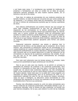 30
y así hasta siete veces. Y si tomásemos esa cantidad de moléculas de
proteínas y formásemos con ellas un cordón de un dedo de grueso,
podríamos estirarlo alrededor de todo nuestro sistema estelar, de un
extremo a otro de la Vía Láctea.
Pues bien, la cadena de aminoácidos de una molécula proteínica de
tamaño mediano, no está formada por cincuenta sino por varios centenares
de eslabones, y no contiene veinte tipos de aminoácidos, sino treinta. De
ahí que el número de combinaciones aumente aquí en muchos cuatrillones
de veces.
Para obtener artificialmente una proteína natural, hay que escoger de
entre esas múltiples combinaciones la que nos dé justamente una
disposición de los aminoácidos en la cadena proteínica que coincida
exactamente con la de la proteína natural que queremos lograr. Es natural,
pues, que si vamos uniendo de cualquier modo los aminoácidos para
constituir la cadena proteínica, jamás llegaremos a lograr nuestro propósito.
Esto es lo mismo que si revolviendo y agitando un montón de tipos de
imprenta en el que hubiese veinticinco letras distintas, esperásemos que en
un momento determinado pudieran agruparse para formar una poesía
conocida.
Solamente podremos reproducir esa poesía si sabemos bien la
disposición de las letras y de las palabras que la componen. De la misma
manera, sólo conociendo la distribución exacta de los aminoácidos en la
cadena proteínica en cuestión podremos estar seguros de la posibilidad de
reproducirla artificialmente en nuestro laboratorio. Desgraciadamente, hasta
este momento sólo se ha podido determinar el orden de colocación de los
aminoácidos en algunas de las sustancias proteínicas más simples. Es por
eso que aún no se han podido obtener artificialmente las complejas
proteínas naturales.
Pero esto será solamente cosa de tiempo porque, en principio, nadie
duda ya de la posibilidad de lograr proteínas por vía artificial.
Pero lo que en este caso nos importa, no es admitir en principio la
posibilidad de sintetizar las proteínas o las sustancias proteinoides. Para
nosotros, lo interesante es tener idea muy clara y concreta de cómo han
surgido por vía natural esas sustancias orgánicas; las más complejas de
todas, en las condiciones en que en cierto tiempo surgieron en la superficie
de nuestro planeta. Hasta hace poco no se podía dar a esta pregunta una
respuesta con base experimental; pero en la primavera de 1953, en un
experimento realizado con este fin, de una mezcla de metano, amoníaco,
vapor de agua e hidrógeno, se obtuvieron varios aminoácidos en unas
condiciones que reproducían en forma muy parecida a las que existieron en
la atmósfera de la Tierra en sus comienzos.
Muchas más dificultades presenta la unión de estos aminoácidos para
formar moléculas de sustancias proteinoides; dificultades debidas a que, en
condiciones naturales, ante la síntesis de esas sustancias, se levanta una
gran barrera energética. Así es que, para obtener la unión de las moléculas
 
